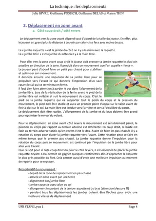 La technique : les déplacements
Julie GIVRE, Guillaume POSSICH, Guillaume DELAS et Manon THIN
UFR STAPS Lyon 1 Page 4
2. Déplacement en zone avant
a. Côté coup droit / côté revers
Le déplacement vers la zone avant dépend tout d’abord de la taille du joueur. En effet, plus
le joueur est grand plus la distance à couvrir par celui-ci se fera avec moins de pas.
La « jambe raquette » est la jambe du côté où il y a la main avec la raquette.
La « jambe libre » est la jambe du côté où il y a la main libre.
Pour aller vers la zone avant coup droit le joueur doit avancer sa jambe raquette le plus loin
possible en direction de la zone. Il produit alors un mouvement que l’on appelle « fente ».
Le joueur peut d’abord faire un petit pas chassé pour stabiliser
et optimiser son mouvement.
Il donnera ensuite une impulsion de sa jambe libre pour se
propulser vers l’avant ce qui donnera l’impression d’un saut
rasant le sol qui se terminera en fente.
Il faut bien faire attention à garder le dos dans l’alignement de la
jambe libre. Lors de la réalisation de la fente avant le pied de la
jambe libre est relâché et suit le mouvement du corps. C’est le
pied de la jambe raquette qui va supporter tout le poids du corps et la pression du
mouvement, le pied doit être stable et aura un premier point d’appui sur le talon avant de
finir à plat sur le sol. La main libre est tendue vers l’arrière et sert à l’équilibre du corps.
Le déplacement doit être rapide. L’allongement de la jambe et du bras doivent être grand
pour optimiser le renvoi du volant.
Pour le déplacement en zone avant côté revers le mouvement est sensiblement pareil, la
position du corps par rapport au terrain adverse est différente. En coup droit, le buste est
face au terrain adverse tandis qu’en revers c’est le dos. Avant de faire les pas chassés il y a
rotation du corps pour placer la jambe raquette vers l’avant. Cette rotation peut se faire en
même temps que le premier pas chassé. La jambe raquette donne l’impulsion pour la
rotation du corps puis ce mouvement est continué par l’impulsion de la jambe libre pour
aller vers l’avant.
Que ce soit pour le côté coup droit ou pour le côté revers, il est essentiel de placer la jambe
raquette devant. Cela permet de gagner quelques centimètres afin d’approcher la raquette
le plus près possible du filet. Cela permet aussi d’avoir une meilleure impulsion au moment
de repartir pour se replacer.
Récapitulatif du mouvement :
- départ de la zone de replacement en pas chassé
- arrivée en zone avant par une fente
- alignement dos/jambe libre
- jambe raquette avec talon au sol
- allongement important de la jambe raquette et du bras (attention blessure !!)
- pendant tous les déplacements les jambes doivent être fléchies pour avoir une
meilleure vitesse de déplacement
 