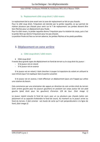 La technique : les déplacements
Julie GIVRE, Guillaume POSSICH, Guillaume DELAS et Manon THIN
UFR STAPS Lyon 1 Page 5
b. Replacement côté coup droit / côté revers
Le replacement de la zone avant vers la zone de replacement se fait en pas chassés.
Pour le côté coup droit, l’impulsion est donnée par la jambe raquette, ce qui permet de
réaliser plusieurs pas chassés pour venir sur le T de replacement. Les jambes doivent être
bien fléchies pour un déplacement plus fluide.
Pour le côté revers, la jambe raquette donne l’impulsion pour la rotation du corps, puis c’est
la jambe libre qui donne l’impulsion pour les pas chassés.
La position finale est face au terrain adverse, les jambes fléchies et les pieds parallèles
3. Déplacement en zone arrière
a. Côté coup droit / côté revers
 Côté coup droit
Il existe deux grands types de déplacement en fond de terrain su le coup droit du joueur :
- Si le joueur est en retard
- Si le joueur est en avance
Si le joueur est en retard, il doit chercher à couper la trajectoire du volant en utilisant le
saut chinois (que l’on expliquer dans la partie suivante)
Si le joueur est en avance, il doit effectuer un déplacement (puis une frappe) qui utilise
une rotation du bassin.
Cela commence par une orientation des appuis en direction du coin arrière droit du terrain
(coin arrière gauche pour les joueurs gauchers) en pivotant son corps autour de son pied
gauche (pied droit pour les gauchers) d’environ 1/8 de tour. (Voir image 1)
Le joueur rejoint ensuite le fond de cours avec un ou plusieurs pas chassés (selon son
placement et sa capacité d’atteindre le fond de cours). Au moment ou le joueur arrive au
fond du terrain, il doit orienter son buste de sorte qu’il soit perpendiculaire à la ligne de
fond. (Voir image 2)
 