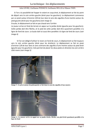 La technique : les déplacements
Julie GIVRE, Guillaume POSSICH, Guillaume DELAS et Manon THIN
UFR STAPS Lyon 1 Page 7
Si l’on a la possibilité de frapper le volant en coup droit, le déplacement se fait du point
de départ vers le coin arrière gauche (droit pour les gauchers). Le déplacement commence
par un pivot autour d’environ 3/8 de tour dans le sens des aiguilles d’une montre autour du
pied gauche (droit pour les gauchers) (voir image 3)
Ensuite, le déplacement se fait en pas chassé vers l’arrière
Le joueur arrive en fond de terrain en appui sur la jambe droite (gauche pour les gauchers).
Cette jambe doit être fléchie, et le pied de cette jambe doit être quasiment parallèle à la
ligne de fond de cours. Le buste doit lui aussi être parallèle à la ligne de fond de cours (voir
image 4)
Si l’on est obligé d’utiliser le revers en fond de cours, le déplacement se fait toujours
vers le coin arrière gauche (droit pour les droitiers). Le déplacement se fait en pivot
d’environ 1/8 de tour dans le sens contraire des aiguilles d’une montre autour du pied droit
(gauche pour les gauchers). Cela permet de placer les deux pieds en direction du coin arrière
côté revers (voir image 5)
Image 3 : Le pivot autour du pied gauche se fait dans le sens des aiguilles d'une montre
Image 4 : Le joueur arrive en appui sur sa jambe droite, fléchie, son pied droit quasiment parallèle à la
ligne de fond
 
