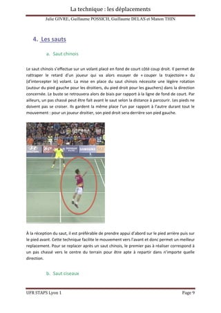 La technique : les déplacements
Julie GIVRE, Guillaume POSSICH, Guillaume DELAS et Manon THIN
UFR STAPS Lyon 1 Page 9
4. Les sauts
a. Saut chinois
Le saut chinois s’effectue sur un volant placé en fond de court côté coup droit. Il permet de
rattraper le retard d’un joueur qui va alors essayer de « couper la trajectoire » du
(d’intercepter le) volant. La mise en place du saut chinois nécessite une légère rotation
(autour du pied gauche pour les droitiers, du pied droit pour les gauchers) dans la direction
concernée. Le buste se retrouvera alors de biais par rapport à la ligne de fond de court. Par
ailleurs, un pas chassé peut être fait avant le saut selon la distance à parcourir. Les pieds ne
doivent pas se croiser. Ils gardent la même place l’un par rapport à l’autre durant tout le
mouvement : pour un joueur droitier, son pied droit sera derrière son pied gauche.
À la réception du saut, il est préférable de prendre appui d’abord sur le pied arrière puis sur
le pied avant. Cette technique facilite le mouvement vers l’avant et donc permet un meilleur
replacement. Pour se replacer après un saut chinois, le premier pas à réaliser correspond à
un pas chassé vers le centre du terrain pour être apte à repartir dans n’importe quelle
direction.
b. Saut ciseaux
 