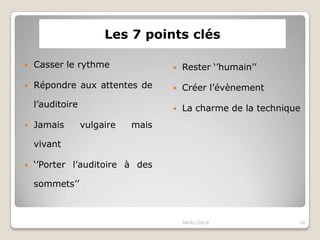 Les 7 points clés


Casser le rythme



Rester ‘’humain’’



Répondre aux attentes de



Créer l’évènement

l’auditoire



La charme de la technique



Jamais

vulgaire

mais

vivant


‘’Porter l’auditoire à des
sommets’’

04/01/2014

10

 