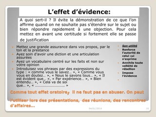 L’effet d’évidence:
A quoi sert-il ? Il évite la démonstration de ce que l’on
affirme quand on ne souhaite pas s’étendre sur le sujet ou
bien répondre rapidement à une objection. Pour cela
mettez en avant une certitude si fortement elle se passe
de justification
Mettez une grande assurance dans vos propos, par le
ton et la prestance
 Ayez soin d’avoir une diction et une articulation
assurées
 Ayez un vocabulaire centré sur les faits et non sur
votre opinion
 Introduisez vos phrases par des expressions du
type : « comme vous le savez… », « Comme vous
vous en doutez… », « Nous le savons tous… », « Il
est évident que… », « Par expérience… », « Bien
entendu… », « Cela va de soi
que… », « …………………………. »


Comme tout effet oratoire

,








Son utilité
Renforce
l’autorité de
celui qui
s’exprime
Annihile toute
velléité de
rébellion
Impose
l’évidence



il ne faut pas en abuser. On peut

l’utiliser lors des présentations, des réunions, des rencontres
d’affaires…
04/01/2014

14

 