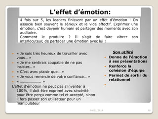 L’effet d’émotion:
4 fois sur 5, les leaders finissent par un effet d’émotion ! On
associe bien souvent le sérieux et le vide affectif. Exprimer une
émotion, c’est devenir humain et partager des moments avec son
auditoire.
Comment le produire ? Il s’agit de faire vibrer son
interlocuteur, de partager une émotion avec lui :
« Je suis très heureux de travailler avec
vous… »
 « Je me sentirais coupable de ne pas
insister… »
 « C’est avec plaisir que… »
 « Je vous remercie de votre confiance… »
 « …………………. »
L’effet d’émotion ne peut pas s’inventer à
100%, il doit être exprimé avec sincérité
pour être perçu comme tel et accepté, sinon
il fera passer son utilisateur pour un
manipulateur


04/01/2014

Son utilité
 Donne de l’émotion
à ses présentations
 Renforce la
cohésion d’équipe
 Permet de sortir du
relationnel


16

 