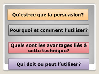 Qu’est-ce que la persuasion?

Pourquoi et comment l’utiliser?
Quels sont les avantages liés à
cette technique?
Qui doit ou peut l’utiliser?
04/01/2014

2

 