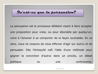 Qu’est-ce que la persuasion?



La persuasion est le processus délibéré visant à faire accepter
une proposition pour vraie, ou pour désirable par quelqu’un,
voire à l’amener à se comporter de la façon souhaitée. En ce
sens, nous ne cessons de nous efforcer d’agir sur autrui et de
persuader. Dès l’Antiquité naît l’idée d’une méthode pour
gagner la conviction d’autrui dans un procès, un débat
politique

ou

une
04/01/2014

controverse.
3

 