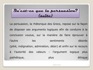 Qu’est-ce que la persuasion?
(suite)


La persuasion, la rhétorique des Grecs, repose sur la façon
de disposer ses arguments logiques afin de conduire à la
conclusion voulue, sur la manière de faire éprouver à

l’autre

les

sentiments

désirés

(pitié, indignation, admiration, désir) et enfin sur le recours
à

l’autorité

pathétique,

des

valeurs

:

l’argument

plus
04/01/2014

logique

plus

éthique
4

 