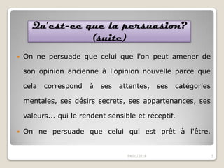 Qu’est-ce que la persuasion?
(suite)


On ne persuade que celui que l'on peut amener de

son opinion ancienne à l'opinion nouvelle parce que
cela

correspond

à

ses

attentes,

ses

catégories

mentales, ses désirs secrets, ses appartenances, ses
valeurs... qui le rendent sensible et réceptif.


On ne persuade que celui qui est prêt à l'être.

04/01/2014

5

 