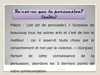 Qu’est-ce que la persuasion?
(suite)


Platon : (cet art de persuader) « Surpasse de
beaucoup tous les autres arts et c’est de loin le

meilleur : car il asservit toute chose par le
consentement et non par la violence. » (Gorgias)


Partant

de

cette

connaissance

de

la

persuasion, abordons les 3 derniers points de
notre communication.

04/01/2014

6

 