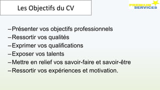 –Présenter vos objectifs professionnels
–Ressortir vos qualités
–Exprimer vos qualifications
–Exposer vos talents
–Mettre en relief vos savoir-faire et savoir-être
–Ressortir vos expériences et motivation.
Les Objectifs du CV
 