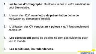 1. Les fautes d’orthographe. Quelques fautes et votre candidature
peut être rejetée.
2. L’envoi d’un C.V. sans lettre de présentation (lettre de
motivation ou demande d’emploi).
3. L’utilisation des CV vendus au « poteau » qu’il faut simplement
compléter.
4. Les abréviations parce ce qu’elles ne sont pas évidentes pour
tout le monde.
5. Les répétitions, les redondances.
 