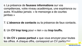 6. La présence de fausses informations sur vos
compétences, votre niveau académique, une expérience ou
autre. N’oubliez jamais: « le mensonge a de courtes
jambes »
7. L’absence de contacts ou la présence de faux contacts.
8. Un CV trop long pour « rien » ou trop touffu.
9. Un CV « passe partout » que vous envoyer pour toutes
les offres. A chaque offre, correspond un CV particulier.
 