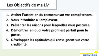 1. Attirer l’attention du recruteur sur vos compétences.
2. Vous introduire a l’employeur.
3. Présenter les raisons pour lesquelles vous postulez.
4. Démontrer en quoi votre profil est parfait pour le
poste.
5. Développer les aptitudes qui renseignent sur votre
crédibilité.
Les Objectifs de ma LM
 