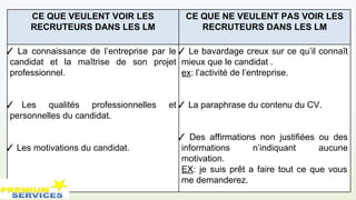 CE QUE VEULENT VOIR LES
RECRUTEURS DANS LES LM
CE QUE NE VEULENT PAS VOIR LES
RECRUTEURS DANS LES LM
✓ La connaissance de l’entreprise par le
candidat et la maîtrise de son projet
professionnel.
✓ Les qualités professionnelles et
personnelles du candidat.
✓ Les motivations du candidat.
✓ Le bavardage creux sur ce qu’il connaît
mieux que le candidat .
ex: l’activité de l’entreprise.
✓ La paraphrase du contenu du CV.
✓ Des affirmations non justifiées ou des
informations n’indiquant aucune
motivation.
EX: je suis prêt a faire tout ce que vous
me demanderez.
 