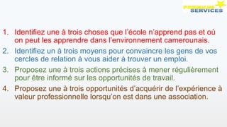 1. Identifiez une à trois choses que l’école n’apprend pas et où
on peut les apprendre dans l’environnement camerounais.
2. Identifiez un à trois moyens pour convaincre les gens de vos
cercles de relation à vous aider à trouver un emploi.
3. Proposez une à trois actions précises à mener régulièrement
pour être informé sur les opportunités de travail.
4. Proposez une à trois opportunités d’acquérir de l’expérience à
valeur professionnelle lorsqu’on est dans une association.
 