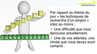 Par rapport au thème du
jour « les techniques de
recherche d’un emploi »
citez au moins :
• Une difficulté que vous
éprouvez actuellement;
• Une de vos attentes, une
chose que vous devez avoir
compris .
 