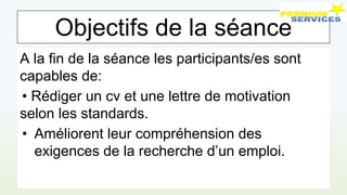 Objectifs de la séance
A la fin de la séance les participants/es sont
capables de:
• Rédiger un cv et une lettre de motivation
selon les standards.
• Améliorent leur compréhension des
exigences de la recherche d’un emploi.
 