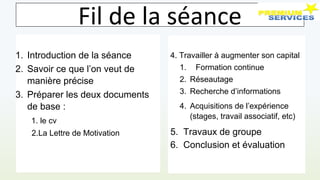 Fil de la séance
1. Introduction de la séance
2. Savoir ce que l’on veut de
manière précise
3. Préparer les deux documents
de base :
1. le cv
2.La Lettre de Motivation
4. Travailler à augmenter son capital
1. Formation continue
2. Réseautage
3. Recherche d’informations
4. Acquisitions de l’expérience
(stages, travail associatif, etc)
5. Travaux de groupe
6. Conclusion et évaluation
 