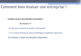 Comment bien évaluer une entreprise ?
Combien existe-il de méthodes d’évaluation ?
Des dizaines !!!
- Ce qui tente à prouver qu’aucune n’est parfaite.
- Il n’y a pas de formule de calcul scientifique et totalement rigoureuse.
En revanche, il existe une démarche d’évaluation.
11
 