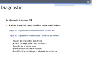 Diagnostic
Le diagnostic stratégique 1/2
• Analyser le marché : opportunités et menaces qui agissent
- Quel est le potentiel de développement du marché ?
- Quel est le potentiel de rentabilité ? (5 forces de Porter)
- Pouvoir de négociation des clients
- Pouvoir de négociation des fournisseurs
- Intensité de la concurrence
- Éventualité de nouveaux entrants
- Possibilité d’apparition de produits de substitutions
16
 