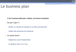 Le business plan
C’est incontournable pour réaliser une bonne évaluation
• De quoi s’agit-il ?
- Établir un compte de résultat et un bilan prévisionnels
- Valider des prévisions de trésorerie
• Sur quelle durée ?
- Dépend du cycle d’exploitation
- En général entre 3 et 7 ans
20
 