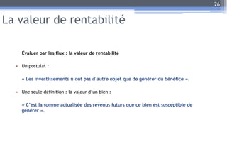 La valeur de rentabilité
Évaluer par les flux : la valeur de rentabilité
• Un postulat :
« Les investissements n’ont pas d’autre objet que de générer du bénéfice ».
• Une seule définition : la valeur d’un bien :
« C’est la somme actualisée des revenus futurs que ce bien est susceptible de
générer ».
26
 