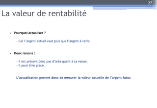 La valeur de rentabilité
• Pourquoi actualiser ?
- Car l’argent actuel vaut plus que l’argent à venir.
• Deux raisons :
- Il est présent donc pas d’aléa quant à sa venue.
- Il peut être placé.
L’actualisation permet donc de mesurer la valeur actuelle de l’argent futur.
27
 