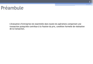 Préambule
L'évaluation d’entreprise est essentielle dans toutes les opérations comportant une
transaction puisqu'elle contribue à la fixation du prix, condition formelle de réalisation
de la transaction.
3
 