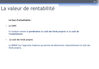 La valeur de rentabilité
Le taux d’actualisation :
• Le CMPC
Il s’analyse comme la pondération du coût des fonds propres et du coût de
l’endettement.
• Le coût des fonds propres
Le MEDAF est l’approche moderne qui permet de déterminer rationnellement le coût des
fonds propres.
31
 