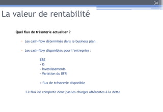La valeur de rentabilité
Quel flux de trésorerie actualiser ?
 Les cash-flow déterminés dans le business plan.
 Les cash-flow disponibles pour l’entreprise :
EBE
- IS
- Investissements
- Variation du BFR
= flux de trésorerie disponible
Ce flux ne comporte donc pas les charges afférentes à la dette.
34
 
