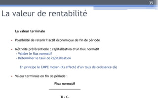 La valeur de rentabilité
La valeur terminale
• Possibilité de retenir l’actif économique de fin de période
• Méthode préférentielle : capitalisation d’un flux normatif
- Valider le flux normatif
- Déterminer le taux de capitalisation
En principe le CMPC moyen (K) affecté d’un taux de croissance (G)
• Valeur terminale en fin de période :
35
Flux normatif
K - G
 