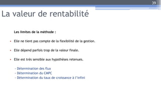 La valeur de rentabilité
Les limites de la méthode :
• Elle ne tient pas compte de la flexibilité de la gestion.
• Elle dépend parfois trop de la valeur finale.
• Elle est très sensible aux hypothèses retenues.
- Détermination des flux
- Détermination du CMPC
- Détermination du taux de croissance à l’infini
39
 