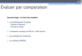 Évaluer par comparaison
Seconde étape : le choix des multiples
• Les professionnels multiples
- Nombre d’abonnés
- Prix de la nuitée
• L’utilisation classique du PER ou « PER retraité »
• Les multiples de transaction
• Le multiple d’EBITDA
43
 