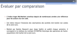 Évaluer par comparaison
• L’indice Argos Mid-Market constitue depuis de nombreuses années une référence
pour les acteurs du non coté.
• Cet indice mesure l’évolution des valorisations des sociétés mid market non cotées
de la zone euro.
• Réalisé par Epsilon Research pour Argos Soditic et publié chaque semestre, il
correspond à la médiane du multiple EV/EBITDA historique des opérations de fusion-
acquisitions mid-market de la zone euro.
45
 