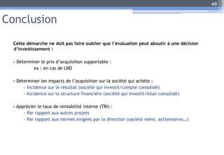 Conclusion
Cette démarche ne doit pas faire oublier que l’évaluation peut aboutir à une décision
d’investissement :
• Déterminer le prix d’acquisition supportable :
ex : en cas de LBO
• Déterminer les impacts de l’acquisition sur la société qui achète :
- Incidence sur le résultat (société qui investit/compte consolidé)
- Incidence sur la structure financière (société qui investit/bilan consolidé)
• Apprécier le taux de rentabilité interne (TRI) :
- Par rapport aux autres projets
- Par rapport aux normes exigées par la direction (société mère, actionnaires…)
49
 