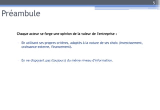 Préambule
Chaque acteur se forge une opinion de la valeur de l'entreprise :
- En utilisant ses propres critères, adaptés à la nature de ses choix (investissement,
croissance externe, financement).
- En ne disposant pas (toujours) du même niveau d'information.
5
 