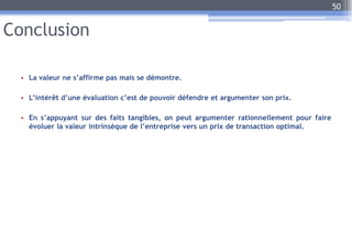 Conclusion
• La valeur ne s’affirme pas mais se démontre.
• L’intérêt d’une évaluation c’est de pouvoir défendre et argumenter son prix.
• En s’appuyant sur des faits tangibles, on peut argumenter rationnellement pour faire
évoluer la valeur intrinsèque de l’entreprise vers un prix de transaction optimal.
50
 