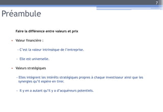 Préambule
Faire la différence entre valeurs et prix
• Valeur financière :
- C’est la valeur intrinsèque de l’entreprise.
- Elle est universelle.
• Valeurs stratégiques
- Elles intègrent les intérêts stratégiques propres à chaque investisseur ainsi que les
synergies qu’il espère en tirer.
- Il y en a autant qu’il y a d’acquéreurs potentiels.
7
 