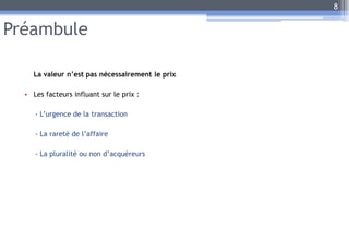 Préambule
La valeur n’est pas nécessairement le prix
• Les facteurs influant sur le prix :
- L’urgence de la transaction
- La rareté de l’affaire
- La pluralité ou non d’acquéreurs
8
 