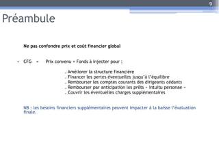 Préambule
Ne pas confondre prix et coût financier global
• CFG = Prix convenu + Fonds à injecter pour :
. Améliorer la structure financière
. Financer les pertes éventuelles jusqu’à l’équilibre
. Rembourser les comptes courants des dirigeants cédants
. Rembourser par anticipation les prêts « intuitu personae »
. Couvrir les éventuelles charges supplémentaires
NB : les besoins financiers supplémentaires peuvent impacter à la baisse l’évaluation
finale.
9
 