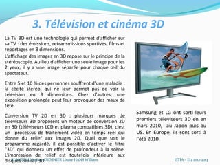 3. Télévision et cinéma 3D
La TV 3D est une technologie qui permet d'afficher sur
sa TV : des émissions, retransmissions sportives, films et
reportages en 3 dimensions.
L'affichage des images en 3D repose sur le principe de la
stéréoscopie. Au lieu d'afficher une seule image pour les
2 yeux, il y a une image séparée pour chaque œil du
spectateur.
Entre 5 et 10 % des personnes souffrent d’une maladie :
la cécité stéréo, qui ne leur permet pas de voir la
télévision en 3 dimensions. Chez d’autres, une
exposition prolongée peut leur provoquer des maux de
tête.
Conversion TV 2D en 3D : plusieurs marques de
téléviseurs 3D proposent un moteur de conversion 2D          Samsung et LG ont sorti leurs
en 3D (téléviseurs LCD et plasma compatibles 3D), c’est      premiers téléviseurs 3D en en
un processus de traitement vidéo en temps réel qui           mars 2010, au Japon puis au
donne du relief aux images 2D. Quel que soit le              US. En Europe, ils sont sorti à
programme regardé, il est possible d'activer le filtre
"3D" qui donnera un effet de profondeur à la scène.          l'été 2010.
L'impression de relief est toutefois inférieure aux
disques Blu-ray 3D.
   BLANDEAU Jérôme CROSNIER Louise HANS William                              ISTIA – EI2 2012-2013
 