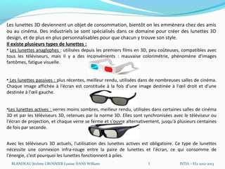 Les lunettes 3D deviennent un objet de consommation, bientôt on les emmènera chez des amis
ou au cinéma. Des industriels se sont spécialisés dans ce domaine pour créer des lunettes 3D
design, et de plus en plus personnalisables pour que chacun y trouve son style.
Il existe plusieurs types de lunettes :
• Les lunettes anaglyphes : utilisées depuis les premiers films en 3D, peu coûteuses, compatibles avec
tous les téléviseurs, mais il y a des inconvénients : mauvaise colorimétrie, phénomène d'images
fantômes, fatigue visuelle.


• Les lunettes passives : plus récentes, meilleur rendu, utilisées dans de nombreuses salles de cinéma.
Chaque image affichée à l'écran est constituée à la fois d’une image destinée à l'œil droit et d’une
destinée à l'œil gauche.


•Les lunettes actives : verres moins sombres, meilleur rendu, utilisées dans certaines salles de cinéma
3D et par les téléviseurs 3D, retenues par la norme 3D. Elles sont synchronisées avec le téléviseur ou
l'écran de projection, et chaque verre se ferme et s'ouvre alternativement, jusqu'à plusieurs centaines
de fois par seconde.


Avec les téléviseurs 3D actuels, l'utilisation des lunettes actives est obligatoire. Ce type de lunettes
nécessite une connexion infra-rouge entre la paire de lunettes et l'écran, ce qui consomme de
l'énergie, c'est pourquoi les lunettes fonctionnent à piles.
  BLANDEAU Jérôme CROSNIER Louise HANS William                        I              ISTIA – EI2 2012-2013
 