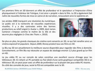 Les premiers films en 3D donnent un effet de profondeur et le spectateur a l’impression d’être
physiquement à l’intérieur de l’intrigue, il est ainsi « projeté » dans le film. La 3D a également fait
naître de nouvelles formes de mise en scène et de narration, renouvelant ainsi le septième art.

Les années 2000 marquent une révolution du numérique.
Le public est à la recherche de nouvelles expériences
visuelles. Il y a des contrastes entre des bonnes
productions au relief soigné (« Avatar », 2009, dont James
Cameron s’impose comme le maître de la 3D) et des
œuvres plus négligées (« Choc des Titans », 2010).


De plus en plus, les grands classiques du cinéma sont convertis en 3D, ce qui fait renaître ainsi un
cinéma expressif et populaire. Depuis 2009, Disney produit tous ses films en 3D.
La Blu-ray 3D est actuellement la meilleure source disponible pour regarder des films à domicile.
Concrètement, un film Blu-ray nécessite un espace de stockage environ 1,5 plus grand qu'un film
en HD.
Le jeu vidéo PC ou sur console de salon constitue une excellent source d'image pour les
téléviseurs 3D. En reliant un PC portable ou fixe (doté d'une carte graphique compatible 3D) à un
téléviseur 3D, on peut jouer avec un effet de profondeur sur la plupart des jeux vidéo PC récents.
Du côté des consoles de jeux, seule la PS3 est compatible avec la 3D.
   BLANDEAU Jérôme CROSNIER Louise HANS William                                    ISTIA – EI2 2012-2013
 