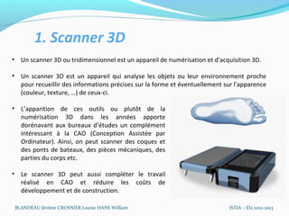 1. Scanner 3D
• Un scanner 3D ou tridimensionnel est un appareil de numérisation et d'acquisition 3D.

• Un scanner 3D est un appareil qui analyse les objets ou leur environnement proche
  pour recueillir des informations précises sur la forme et éventuellement sur l'apparence
  (couleur, texture, …) de ceux-ci.

• L’apparition de ces outils ou plutôt de la
  numérisation 3D dans les années apporte
  dorénavant aux bureaux d’études un complément
  intéressant à la CAO (Conception Assistée par
  Ordinateur). Ainsi, on peut scanner des coques et
  des ponts de bateaux, des pièces mécaniques, des
  parties du corps etc.

• Le scanner 3D peut aussi compléter le travail réalisé
  en CAO et réduire les coûts de développement et
  de construction.

 BLANDEAU Jérôme CROSNIER Louise HANS William                               ISTIA – EI2 2012-2013
 
