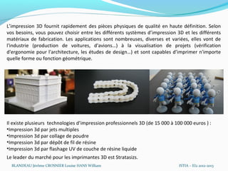 L’impression 3D fournit rapidement des pièces physiques de qualité en haute définition. Selon
vos besoins, vous pouvez choisir entre les différents systèmes d’impression 3D et les différents
matériaux de fabrication. Les applications sont nombreuses, diverses et variées, elles vont de
l'industrie (production de voitures, d'avions…) à la visualisation de projets (vérification
d'ergonomie pour l'architecture, les études de design…) et sont capables d’imprimer n'importe
quelle forme ou fonction géométrique.




Il existe plusieurs technologies d’impression professionnels 3D (de 15 000 à 100 000 euros ) :
•Impression 3d par jets multiples
•Impression 3d par collage de poudre
•Impression 3d par dépôt de fil de résine
•Impression 3d par flashage UV de couche de résine liquide
Le leader du marché pour les imprimantes 3D est Stratasizs.
  BLANDEAU Jérôme CROSNIER Louise HANS William                                 ISTIA – EI2 2012-2013
 