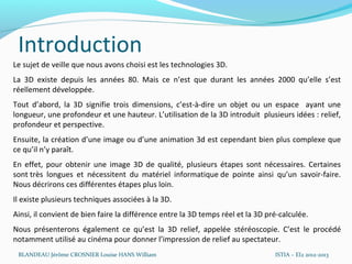 Introduction
Le sujet de veille que nous avons choisi est les technologies 3D.
La 3D existe depuis les années 80. Mais ce n’est que durant les années 2000 qu’elle s’est
réellement développée.
Tout d’abord, la 3D signifie trois dimensions, c’est-à-dire un objet ou un espace ayant une
longueur, une profondeur et une hauteur. L’utilisation de la 3D introduit plusieurs idées : relief,
profondeur et perspective.
Ensuite, la création d’une image ou d’une animation 3d est cependant bien plus complexe que
ce qu’il n’y paraît.
En effet, pour obtenir une image 3D de qualité, plusieurs étapes sont nécessaires. Certaines
sont très longues et nécessitent du matériel informatique de pointe ainsi qu’un savoir-faire.
Nous décrirons ces différentes étapes plus loin.
Il existe plusieurs techniques associées à la 3D.
Ainsi, il convient de bien faire la différence entre la 3D temps réel et la 3D pré-calculée.
Nous présenterons également ce qu’est la 3D relief, appelée stéréoscopie. C’est le procédé
notamment utilisé au cinéma pour donner l’impression de relief au spectateur.
 BLANDEAU Jérôme CROSNIER Louise HANS William                                    ISTIA – EI2 2012-2013
 