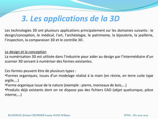 3. Les applications de la 3D
Les technologies 3D ont plusieurs applications principalement sur les domaines suivants : le
design/conception, le médical, l’art, l’archéologie, le patrimoine, la bijouterie, la joaillerie,
l’inspection, la comparaison 3D et le contrôle 3D .


Le design et la conception
La numérisation 3D est utilisée dans l’industrie pour aider au design par l’intermédiaire d’un
scanner 3D servant à numériser des formes existantes.

Ces formes peuvent être de plusieurs types :
•Formes organiques, issues d’un modelage réalisé à la main (en résine, en terre cuite type
argile,...)
•Forme organique issue de la nature (exemple : pierre, morceaux de bois,...)
•Produits déjà existants dont on ne dispose pas des fichiers CAO (objet quelconque, pièce
interne,...)




  BLANDEAU Jérôme CROSNIER Louise HANS William                               ISTIA – EI2 2012-2013
 