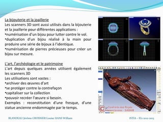 La bijouterie et la joaillerie
Les scanners 3D sont aussi utilisés dans la bijouterie
et la joaillerie pour différentes applications :
•numérisation d’un bijou pour lutter contre le vol.
•duplication d’un bijou réalisé à la main pour
produire une série de bijoux à l’identique.
•numérisation de pierres précieuses pour créer un
bijou sur mesure.

L’art, l’archéologie et le patrimoine
L’art depuis quelques années utilisent également
les scanners 3D
Les utilisations sont vastes :
•archiver des œuvres d’art
•se protéger contre la contrefaçon
•capitaliser sur la collection
•pouvoir recréer l’œuvre si besoin.
Exemples : reconstitution d’une fresque, d’une
statue ancienne endommagée par le temps.

  BLANDEAU Jérôme CROSNIER Louise HANS William           ISTIA – EI2 2012-2013
 