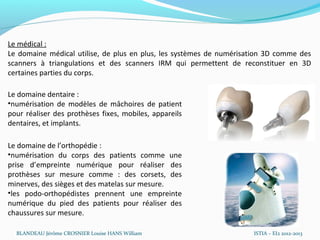 Le médical :
Le domaine médical utilise, de plus en plus, les systèmes de numérisation 3D comme des
scanners à triangulations et des scanners IRM qui permettent de reconstituer en 3D
certaines parties du corps.

Le domaine dentaire :
•numérisation de modèles de mâchoires de patient
pour réaliser des prothèses fixes, mobiles, appareils
dentaires, et implants.

Le domaine de l’orthopédie :
•numérisation du corps des patients comme une
prise d’empreinte numérique pour réaliser des
prothèses sur mesure comme : des corsets, des
minerves, des sièges et des matelas sur mesure.
•les podo-orthopédistes prennent une empreinte
numérique du pied des patients pour réaliser des
chaussures sur mesure.

  BLANDEAU Jérôme CROSNIER Louise HANS William                       ISTIA – EI2 2012-2013
 