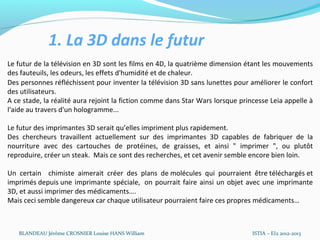 1. La 3D dans le futur
Le futur de la télévision en 3D sont les films en 4D, la quatrième dimension étant les mouvements
des fauteuils, les odeurs, les effets d'humidité et de chaleur.
Des personnes réfléchissent pour inventer la télévision 3D sans lunettes pour améliorer le confort
des utilisateurs.
A ce stade, la réalité aura rejoint la fiction comme dans Star Wars lorsque princesse Leia appelle à
l'aide au travers d'un hologramme...

Le futur des imprimantes 3D serait qu’elles impriment plus rapidement.
Des chercheurs travaillent actuellement sur des imprimantes 3D capables de fabriquer de la
nourriture avec des cartouches de protéines, de graisses, et ainsi " imprimer ", ou plutôt
reproduire, créer un steak. Mais ce sont des recherches, et cet avenir semble encore bien loin.

Un certain chimiste aimerait créer des plans de molécules qui pourraient être téléchargés et
imprimés depuis une imprimante spéciale, on pourrait faire ainsi un objet avec une imprimante
3D, et aussi imprimer des médicaments….
Mais ceci semble dangereux car chaque utilisateur pourraient faire ces propres médicaments…



   BLANDEAU Jérôme CROSNIER Louise HANS William                                 ISTIA – EI2 2012-2013
 