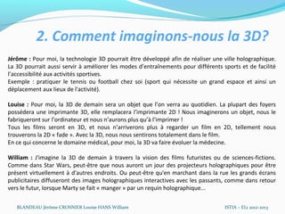 2. Comment imaginons-nous la 3D?
Jérôme : Pour moi, la technologie 3D pourrait être développé afin de réaliser une ville holographique.
La 3D pourrait aussi servir à améliorer les modes d’entraînements pour différents sports et de facilité
l’accessibilité aux activités sportives.
Exemple : pratiquer le tennis ou football chez soi (sport qui nécessite un grand espace et ainsi un
déplacement aux lieux de l'activité).

Louise : Pour moi, la 3D de demain sera un objet que l’on verra au quotidien. La plupart des foyers
possédera une imprimante 3D, elle remplacera l’imprimante 2D ! Nous imaginerons un objet, nous le
fabriqueront sur l’ordinateur et nous n’aurons plus qu’à l’imprimer !
Tous les films seront en 3D, et nous n’arriverons plus à regarder un film en 2D, tellement nous
trouverons la 2D « fade ». Avec la 3D, nous nous sentirons totalement dans le film.
En ce qui concerne le domaine médical, pour moi, la 3D va faire évoluer la médecine.

William : J'imagine la 3D de demain à travers la vision des films futuristes ou de sciences-fictions.
Comme dans Star Wars, peut-être que nous auront un jour des projecteurs holographiques pour être
présent virtuellement à d'autres endroits. Ou peut-être qu'en marchant dans la rue les grands écrans
publicitaires diffuseront des images holographiques interactives avec les passants, comme dans retour
vers le futur, lorsque Marty se fait « manger » par un requin holographique...

   BLANDEAU Jérôme CROSNIER Louise HANS William                                    ISTIA – EI2 2012-2013
 